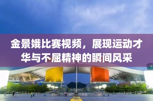 金景娥比賽視頻，展現(xiàn)運(yùn)動(dòng)才華與不屈精神的瞬間風(fēng)采