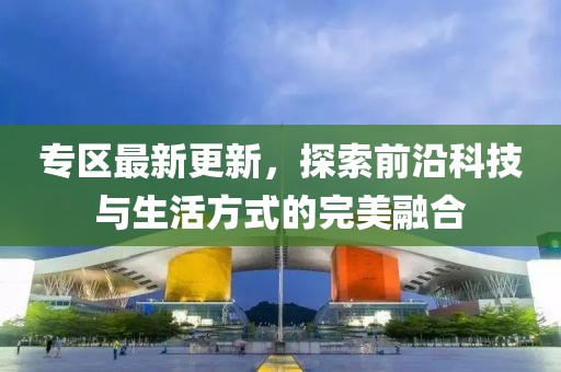 專區(qū)最新更新，探索前沿科技與生活方式的完美融合