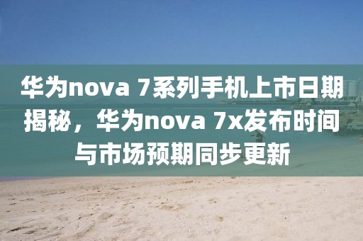 華為nova 7系列手機上市日期揭秘，華為nova 7x發(fā)布時間與市場預期同步更新