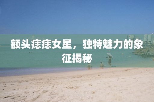 額頭痣痣女星，獨特魅力的象征揭秘