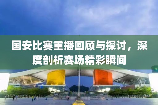 國安比賽重播回顧與探討,深度剖析賽場精彩瞬間