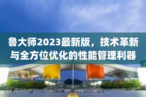 魯大師2023最新版，技術(shù)革新與全方位優(yōu)化的性能管理利器