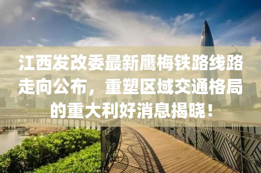 江西發(fā)改委最新鷹梅鐵路線路走向公布，重塑區(qū)域交通格局的重大利好消息揭曉！