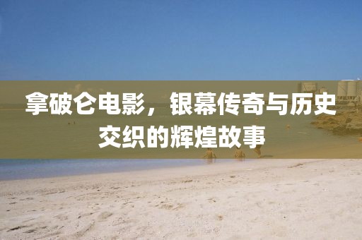 拿破侖電影，銀幕傳奇與歷史交織的輝煌故事