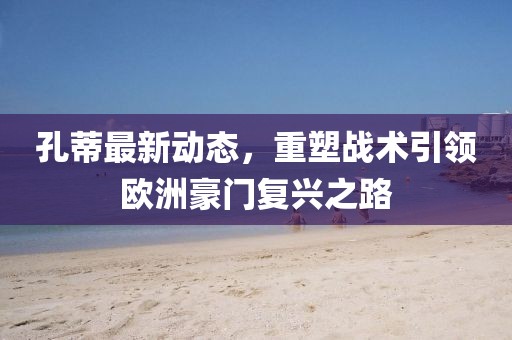 孔蒂最新動態(tài)，重塑戰(zhàn)術(shù)引領(lǐng)歐洲豪門復(fù)興之路