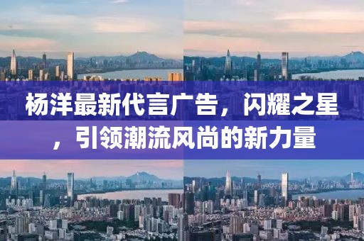 楊洋最新代言廣告，閃耀之星，引領(lǐng)潮流風(fēng)尚的新力量