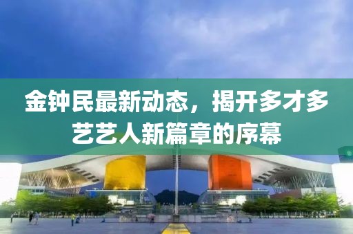 金鐘民最新動(dòng)態(tài)，揭開多才多藝藝人新篇章的序幕