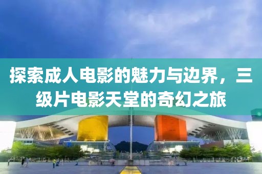 探索成人電影的魅力與邊界，三級(jí)片電影天堂的奇幻之旅