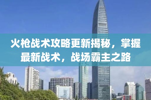火槍戰(zhàn)術(shù)攻略更新揭秘，掌握最新戰(zhàn)術(shù)，戰(zhàn)場霸主之路