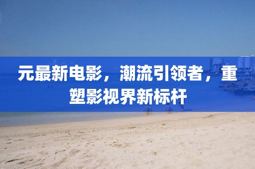 元最新電影，潮流引領(lǐng)者，重塑影視界新標(biāo)桿
