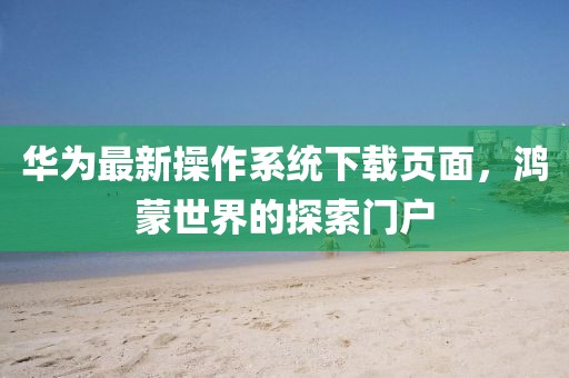 華為最新操作系統(tǒng)下載頁面,鴻蒙世界的探索門戶