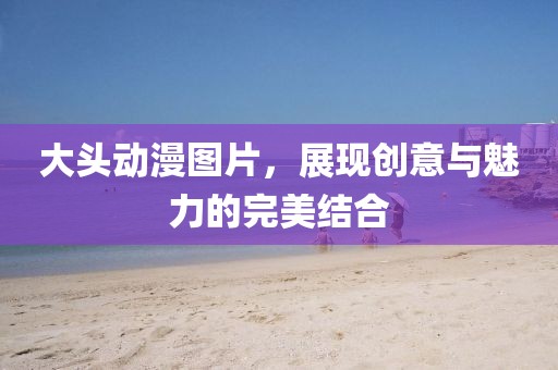 大頭動(dòng)漫圖片,展現(xiàn)創(chuàng)意與魅力的完美結(jié)合