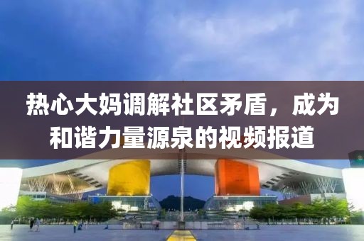 熱心大媽調(diào)解社區(qū)矛盾，成為和諧力量源泉的視頻報道