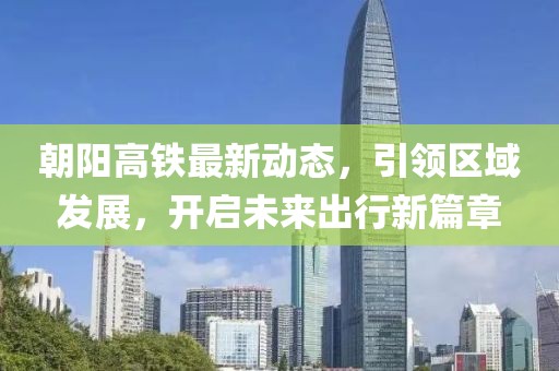 朝陽(yáng)高鐵最新動(dòng)態(tài),引領(lǐng)區(qū)域發(fā)展,開(kāi)啟未來(lái)出行新篇章