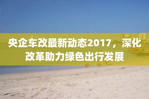 央企車改最新動態(tài)2017，深化改革助力綠色出行發(fā)展