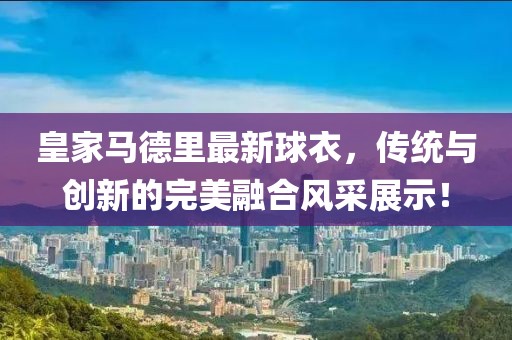 皇家馬德里最新球衣，傳統(tǒng)與創(chuàng)新的完美融合風(fēng)采展示！