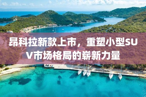 昂科拉新款上市,重塑小型SUV市場(chǎng)格局的嶄新力量