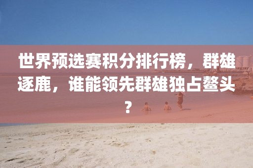 世界預(yù)選賽積分排行榜，群雄逐鹿，誰能領(lǐng)先群雄獨(dú)占鰲頭？