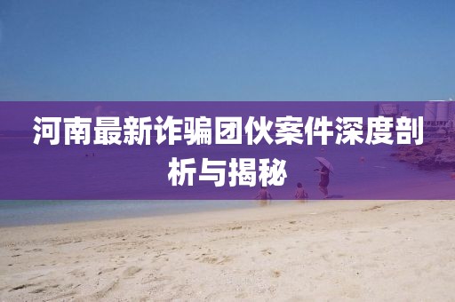 河南最新詐騙團伙案件深度剖析與揭秘
