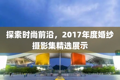 探索時尚前沿，2017年度婚紗攝影集精選展示