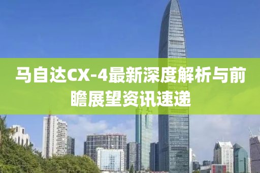 馬自達(dá)CX-4最新深度解析與前瞻展望資訊速遞