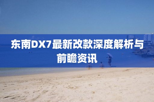 東南DX7最新改款深度解析與前瞻資訊