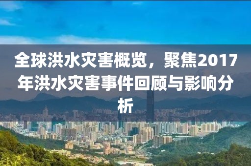 全球洪水災(zāi)害概覽，聚焦2017年洪水災(zāi)害事件回顧與影響分析