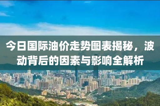 今日國際油價走勢圖表揭秘，波動背后的因素與影響全解析