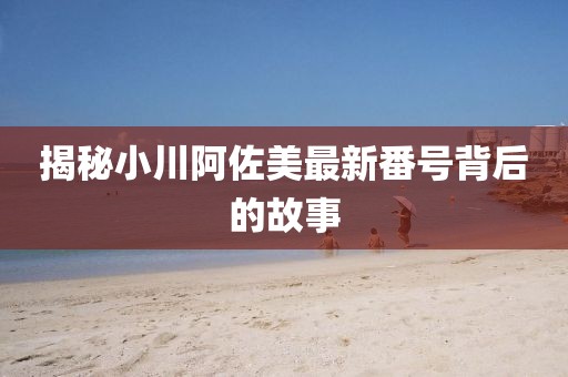 揭秘小川阿佐美最新番號(hào)背后的故事
