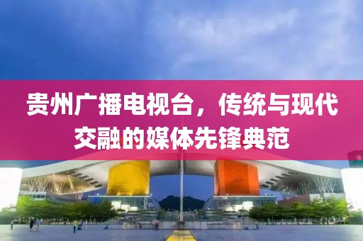 貴州廣播電視臺，傳統(tǒng)與現(xiàn)代交融的媒體先鋒典范