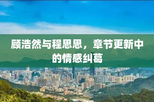 顧浩然與程思思，章節(jié)更新中的情感糾葛