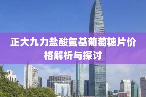 正大九力鹽酸氨基葡萄糖片價格解析與探討