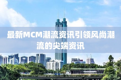 最新MCM潮流資訊引領(lǐng)風(fēng)尚潮流的尖端資訊