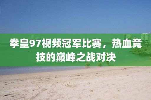 拳皇97視頻冠軍比賽，熱血競(jìng)技的巔峰之戰(zhàn)對(duì)決