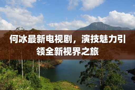 何冰最新電視劇,演技魅力引領(lǐng)全新視界之旅