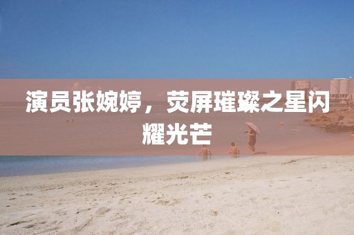 演員張婉婷,熒屏璀璨之星閃耀光芒