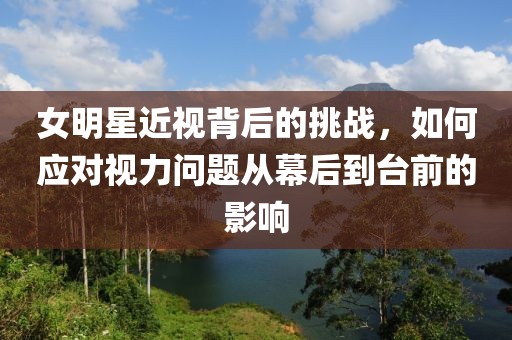 女明星近視背后的挑戰(zhàn)，如何應(yīng)對視力問題從幕后到臺前的影響