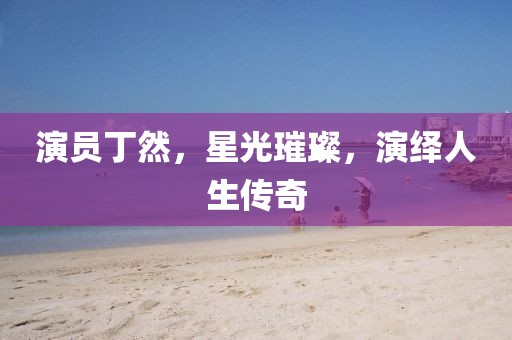 演員丁然，星光璀璨，演繹人生傳奇