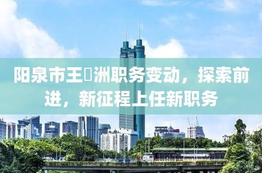陽泉市王湜洲職務變動，探索前進，新征程上任新職務