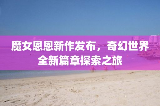 魔女恩恩新作發(fā)布，奇幻世界全新篇章探索之旅