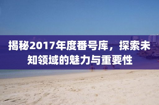 揭秘2017年度番號(hào)庫(kù)，探索未知領(lǐng)域的魅力與重要性