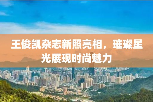 王俊凱雜志新照亮相,璀璨星光展現(xiàn)時(shí)尚魅力