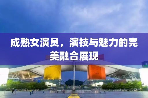 成熟女演員，演技與魅力的完美融合展現(xiàn)