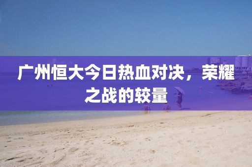 廣州恒大今日熱血對(duì)決,榮耀之戰(zhàn)的較量