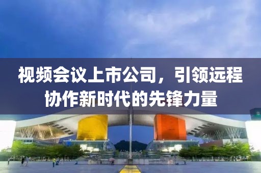 視頻會(huì)議上市公司,引領(lǐng)遠(yuǎn)程協(xié)作新時(shí)代的先鋒力量