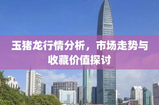 玉豬龍行情分析，市場走勢與收藏價值探討