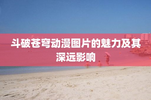 斗破蒼穹動漫圖片的魅力及其深遠影響