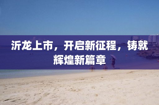 沂龍上市，開啟新征程，鑄就輝煌新篇章