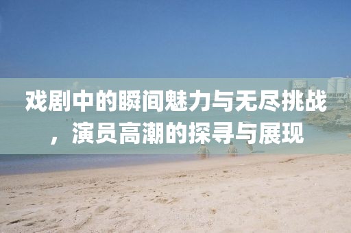 戲劇中的瞬間魅力與無(wú)盡挑戰(zhàn)，演員高潮的探尋與展現(xiàn)