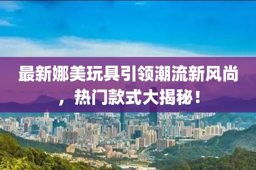 最新娜美玩具引領(lǐng)潮流新風(fēng)尚，熱門款式大揭秘！